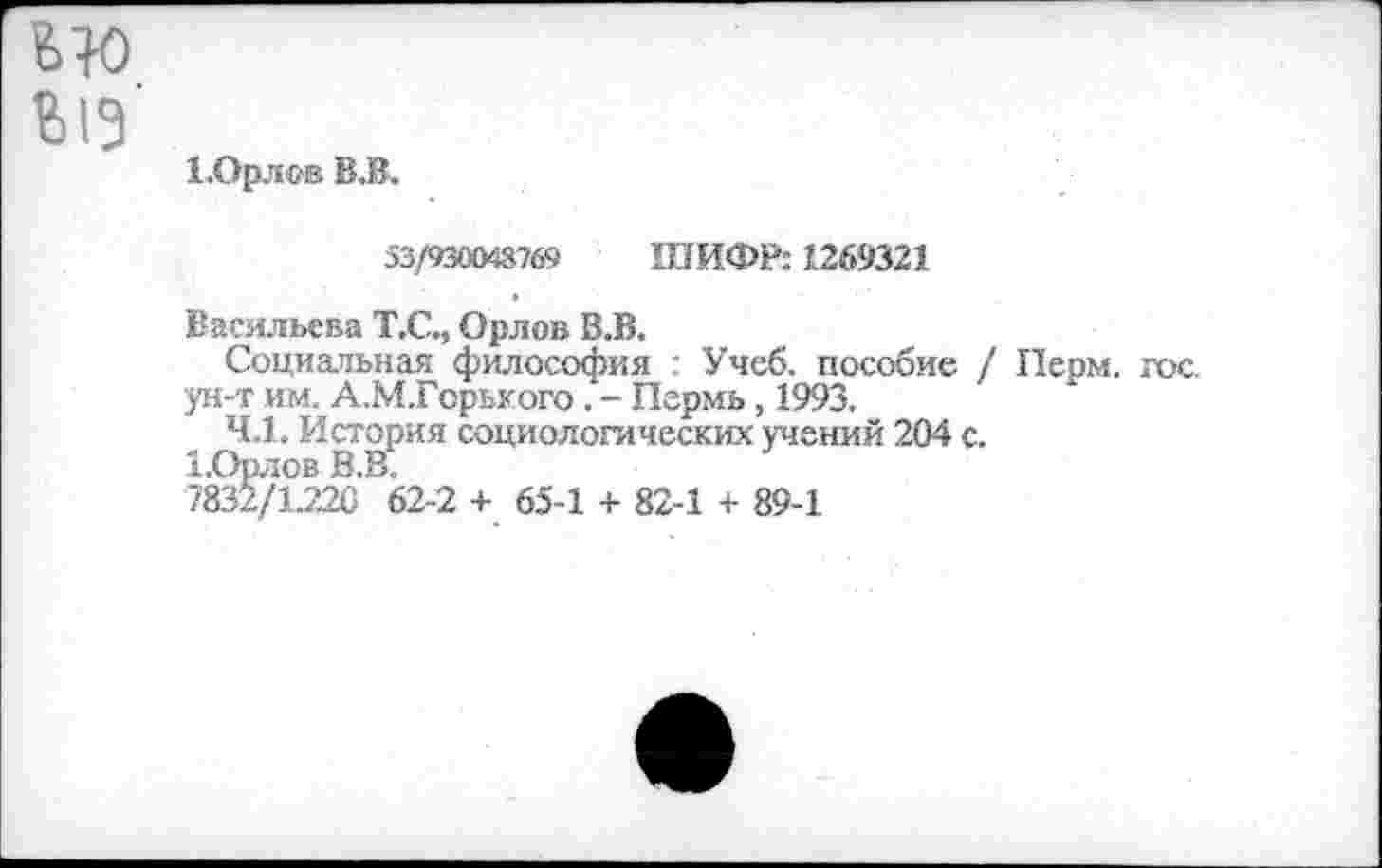 ﻿ыо
ыз
ЕОр.тов В.В.
53/930043769 ШИФР: 1269321
Васильева Т.С., Орлов В.В.
Социальная философия : Учеб, пособие / Перм. гос. ун-т им. А.М.Горького . - Пермь, 1993.
4.1. История социологических учений 204 с.
1,Орлов В.В.
7832/1226 62-2 + 65-1 + 82-1 + 89-1